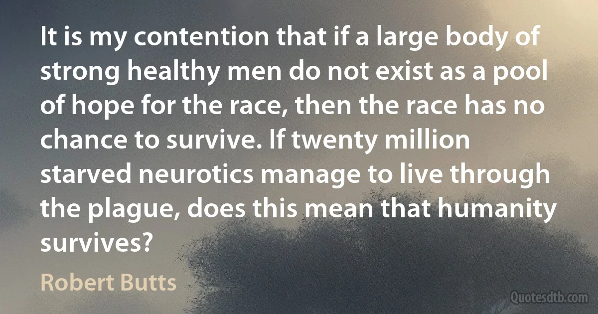 It is my contention that if a large body of strong healthy men do not exist as a pool of hope for the race, then the race has no chance to survive. If twenty million starved neurotics manage to live through the plague, does this mean that humanity survives? (Robert Butts)