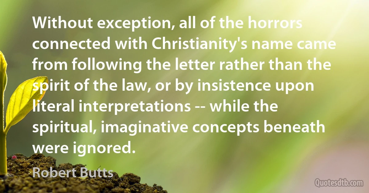 Without exception, all of the horrors connected with Christianity's name came from following the letter rather than the spirit of the law, or by insistence upon literal interpretations -- while the spiritual, imaginative concepts beneath were ignored. (Robert Butts)