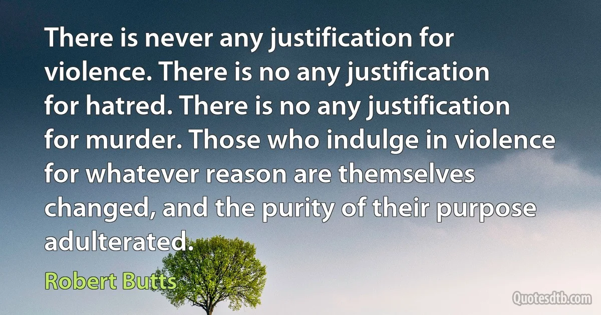 There is never any justification for violence. There is no any justification for hatred. There is no any justification for murder. Those who indulge in violence for whatever reason are themselves changed, and the purity of their purpose adulterated. (Robert Butts)