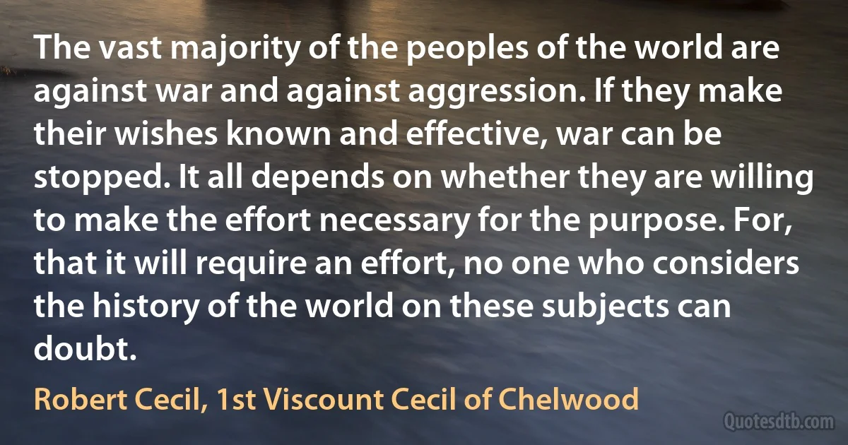 The vast majority of the peoples of the world are against war and against aggression. If they make their wishes known and effective, war can be stopped. It all depends on whether they are willing to make the effort necessary for the purpose. For, that it will require an effort, no one who considers the history of the world on these subjects can doubt. (Robert Cecil, 1st Viscount Cecil of Chelwood)