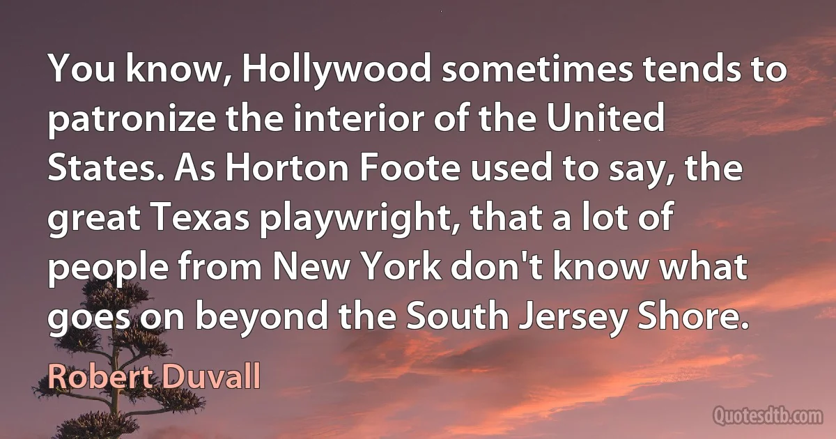 You know, Hollywood sometimes tends to patronize the interior of the United States. As Horton Foote used to say, the great Texas playwright, that a lot of people from New York don't know what goes on beyond the South Jersey Shore. (Robert Duvall)