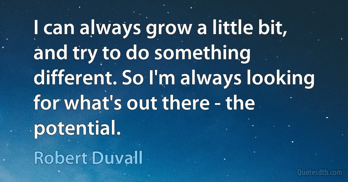 I can always grow a little bit, and try to do something different. So I'm always looking for what's out there - the potential. (Robert Duvall)