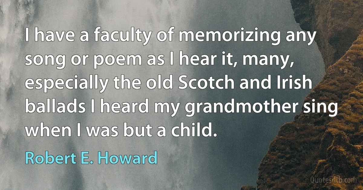 I have a faculty of memorizing any song or poem as I hear it, many, especially the old Scotch and Irish ballads I heard my grandmother sing when I was but a child. (Robert E. Howard)