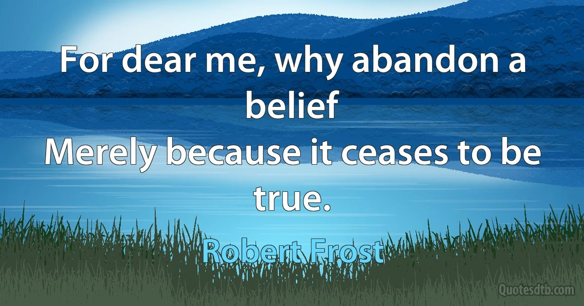 For dear me, why abandon a belief
Merely because it ceases to be true. (Robert Frost)