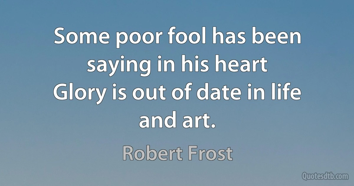 Some poor fool has been saying in his heart
Glory is out of date in life and art. (Robert Frost)