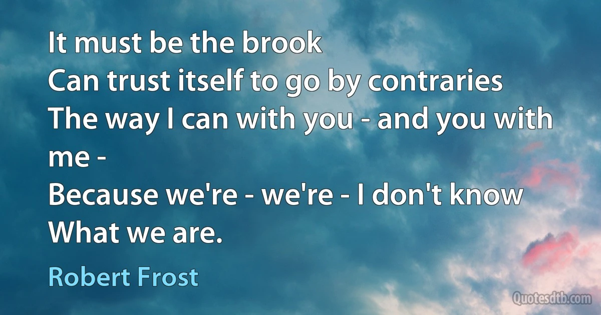 It must be the brook
Can trust itself to go by contraries
The way I can with you - and you with me -
Because we're - we're - I don't know
What we are. (Robert Frost)