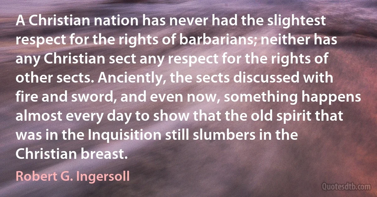 A Christian nation has never had the slightest respect for the rights of barbarians; neither has any Christian sect any respect for the rights of other sects. Anciently, the sects discussed with fire and sword, and even now, something happens almost every day to show that the old spirit that was in the Inquisition still slumbers in the Christian breast. (Robert G. Ingersoll)