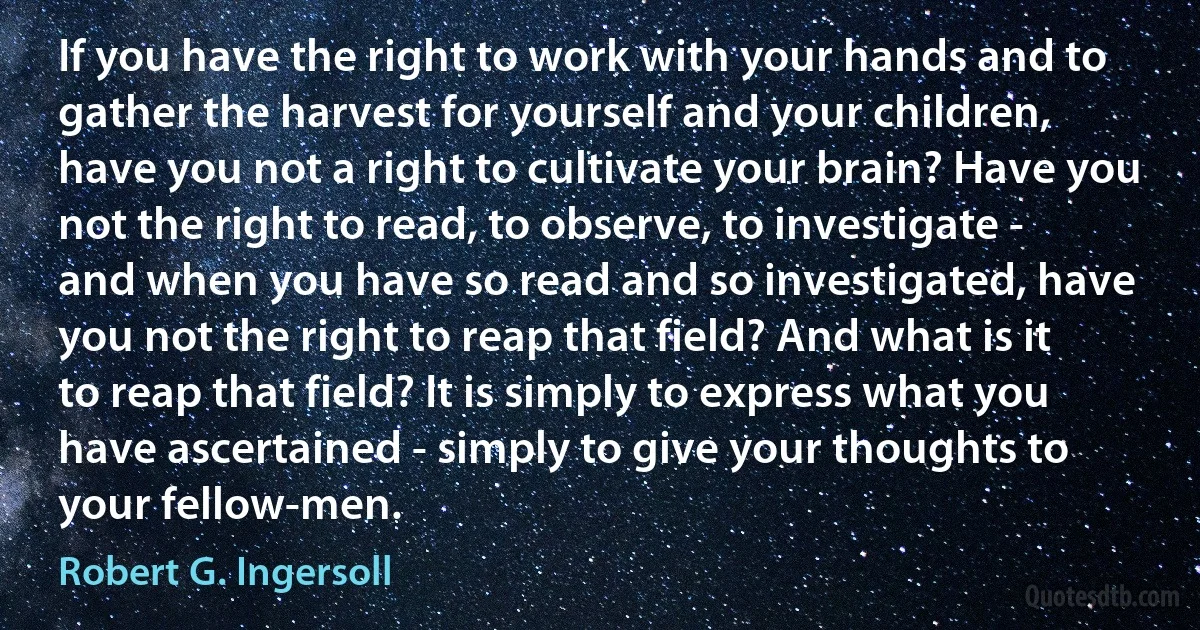 If you have the right to work with your hands and to gather the harvest for yourself and your children, have you not a right to cultivate your brain? Have you not the right to read, to observe, to investigate - and when you have so read and so investigated, have you not the right to reap that field? And what is it to reap that field? It is simply to express what you have ascertained - simply to give your thoughts to your fellow-men. (Robert G. Ingersoll)