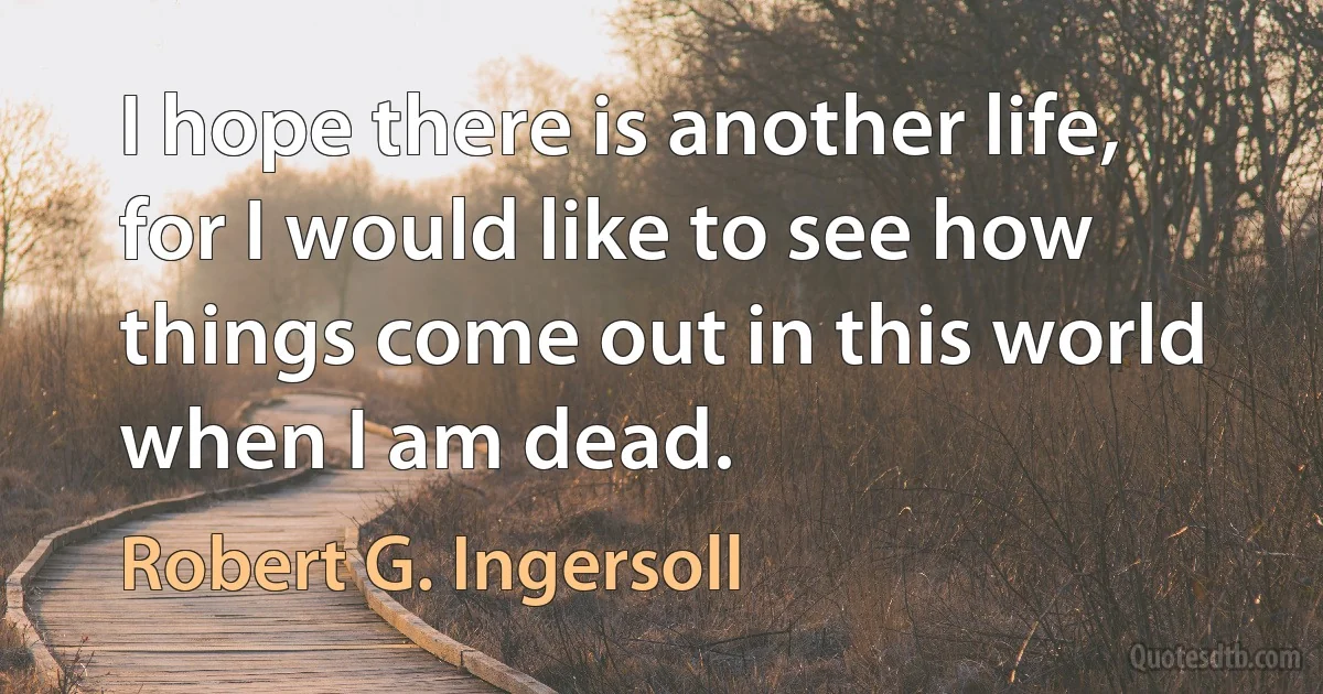 I hope there is another life, for I would like to see how things come out in this world when I am dead. (Robert G. Ingersoll)