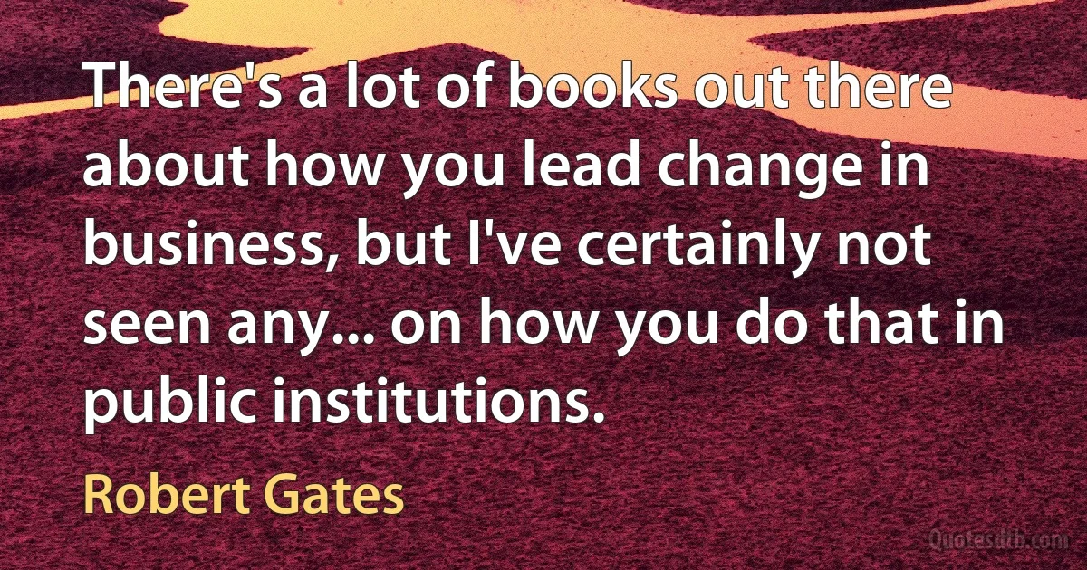 There's a lot of books out there about how you lead change in business, but I've certainly not seen any... on how you do that in public institutions. (Robert Gates)