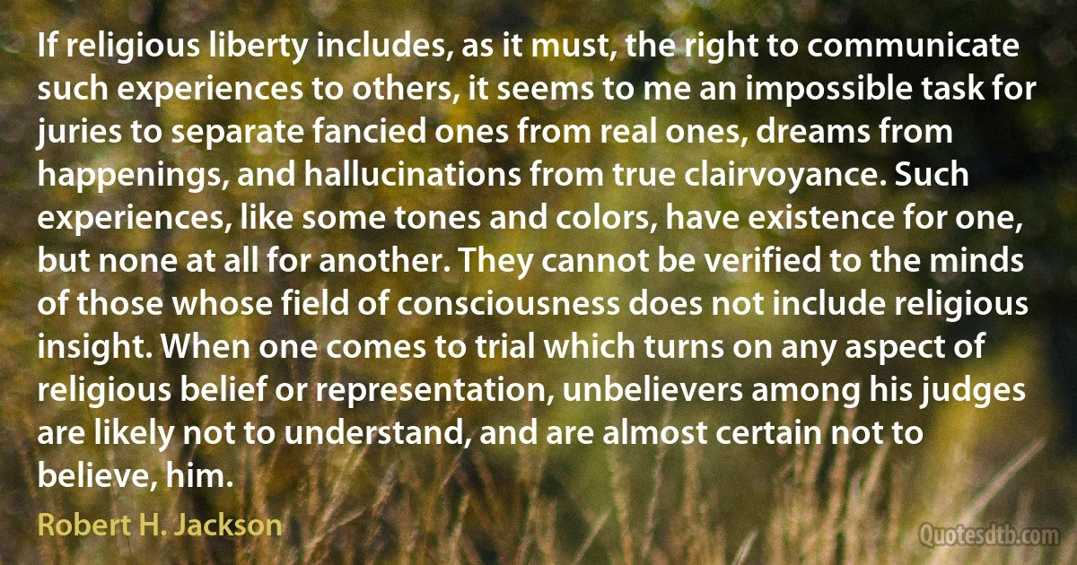 If religious liberty includes, as it must, the right to communicate such experiences to others, it seems to me an impossible task for juries to separate fancied ones from real ones, dreams from happenings, and hallucinations from true clairvoyance. Such experiences, like some tones and colors, have existence for one, but none at all for another. They cannot be verified to the minds of those whose field of consciousness does not include religious insight. When one comes to trial which turns on any aspect of religious belief or representation, unbelievers among his judges are likely not to understand, and are almost certain not to believe, him. (Robert H. Jackson)