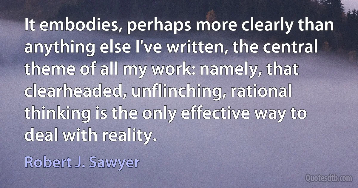 It embodies, perhaps more clearly than anything else I've written, the central theme of all my work: namely, that clearheaded, unflinching, rational thinking is the only effective way to deal with reality. (Robert J. Sawyer)