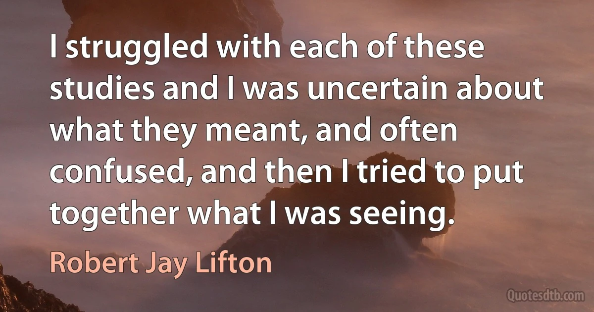 I struggled with each of these studies and I was uncertain about what they meant, and often confused, and then I tried to put together what I was seeing. (Robert Jay Lifton)