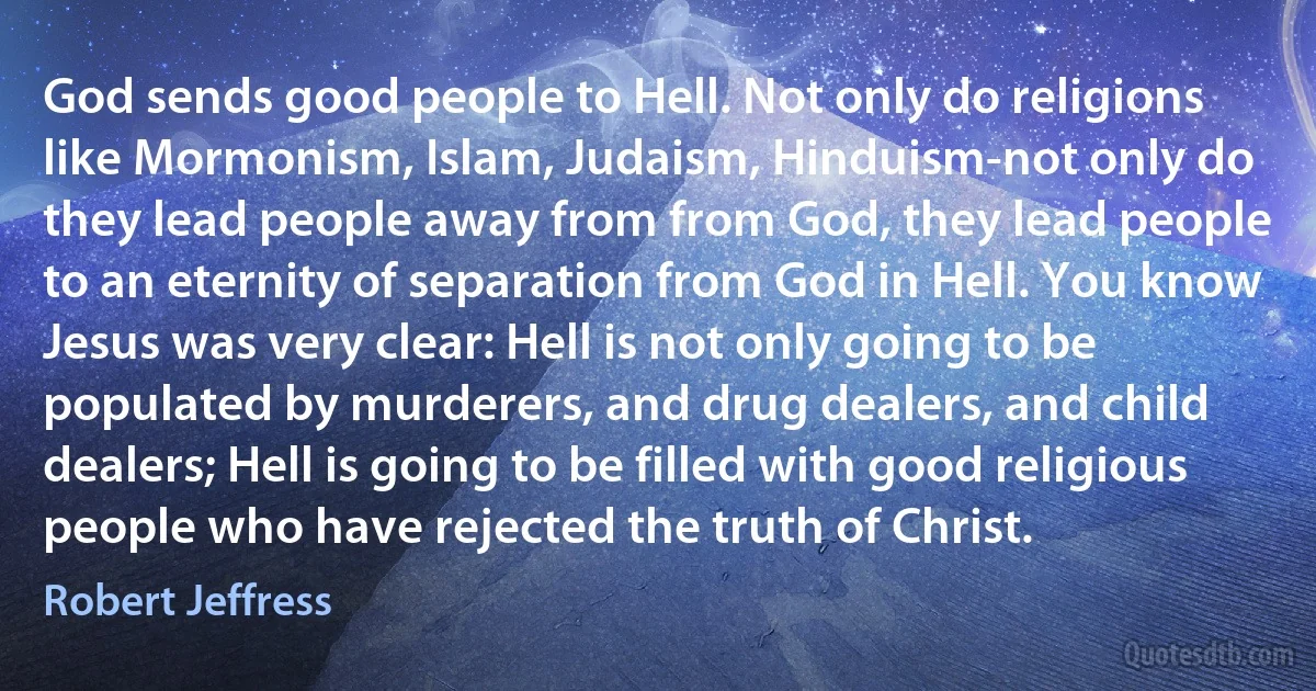 God sends good people to Hell. Not only do religions like Mormonism, Islam, Judaism, Hinduism-not only do they lead people away from from God, they lead people to an eternity of separation from God in Hell. You know Jesus was very clear: Hell is not only going to be populated by murderers, and drug dealers, and child dealers; Hell is going to be filled with good religious people who have rejected the truth of Christ. (Robert Jeffress)