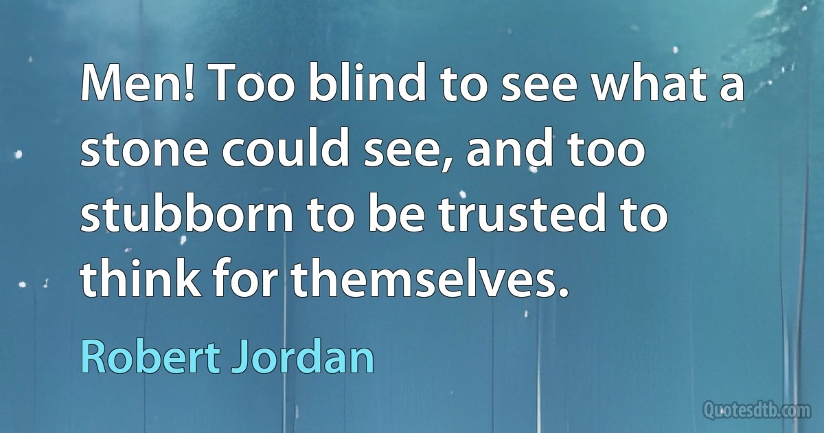 Men! Too blind to see what a stone could see, and too stubborn to be trusted to think for themselves. (Robert Jordan)