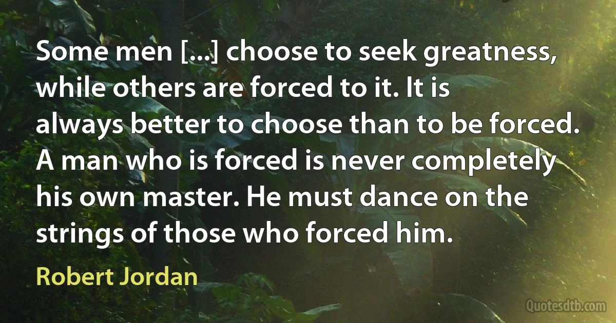 Some men [...] choose to seek greatness, while others are forced to it. It is always better to choose than to be forced.
A man who is forced is never completely his own master. He must dance on the strings of those who forced him. (Robert Jordan)