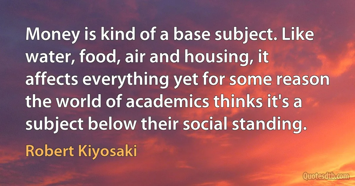 Money is kind of a base subject. Like water, food, air and housing, it affects everything yet for some reason the world of academics thinks it's a subject below their social standing. (Robert Kiyosaki)