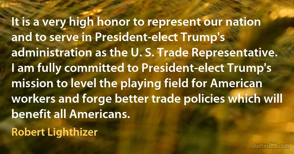 It is a very high honor to represent our nation and to serve in President-elect Trump's administration as the U. S. Trade Representative. I am fully committed to President-elect Trump's mission to level the playing field for American workers and forge better trade policies which will benefit all Americans. (Robert Lighthizer)