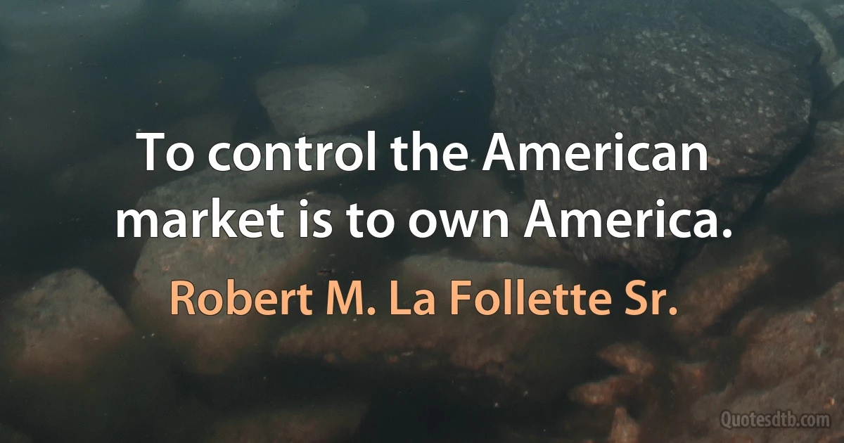 To control the American market is to own America. (Robert M. La Follette Sr.)