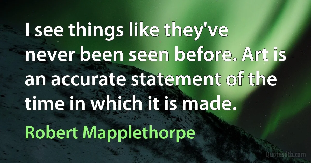 I see things like they've never been seen before. Art is an accurate statement of the time in which it is made. (Robert Mapplethorpe)