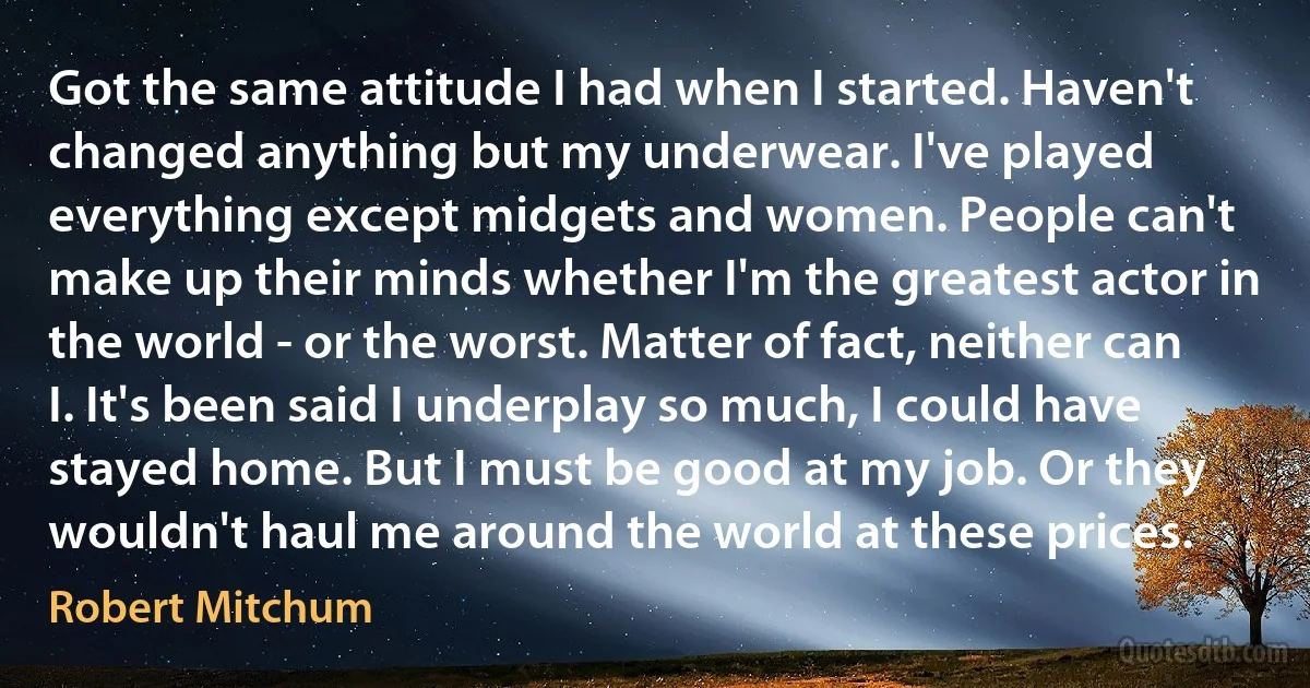 Got the same attitude I had when I started. Haven't changed anything but my underwear. I've played everything except midgets and women. People can't make up their minds whether I'm the greatest actor in the world - or the worst. Matter of fact, neither can I. It's been said I underplay so much, I could have stayed home. But I must be good at my job. Or they wouldn't haul me around the world at these prices. (Robert Mitchum)