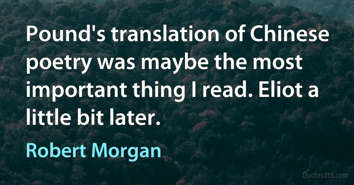 Pound's translation of Chinese poetry was maybe the most important thing I read. Eliot a little bit later. (Robert Morgan)