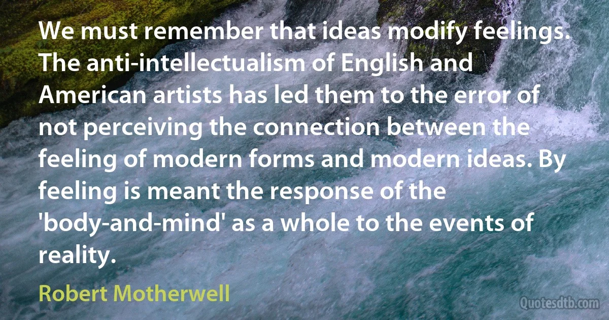 We must remember that ideas modify feelings. The anti-intellectualism of English and American artists has led them to the error of not perceiving the connection between the feeling of modern forms and modern ideas. By feeling is meant the response of the 'body-and-mind' as a whole to the events of reality. (Robert Motherwell)