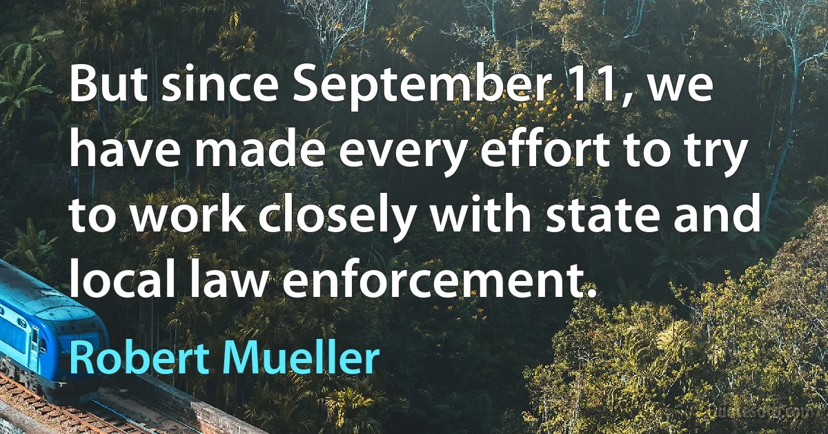 But since September 11, we have made every effort to try to work closely with state and local law enforcement. (Robert Mueller)