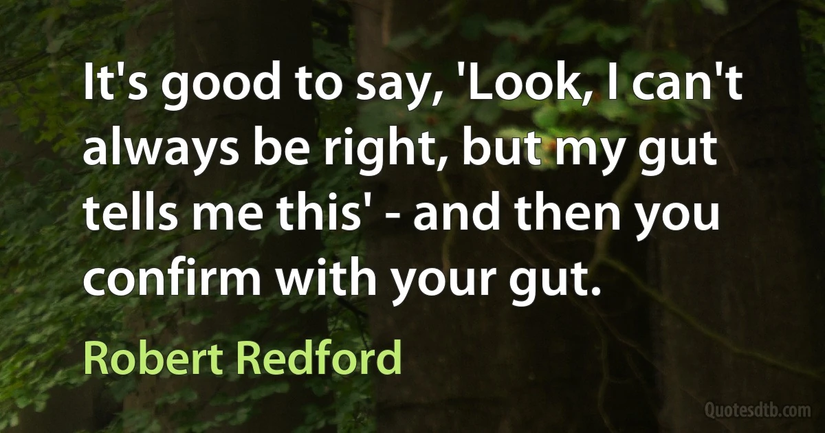 It's good to say, 'Look, I can't always be right, but my gut tells me this' - and then you confirm with your gut. (Robert Redford)