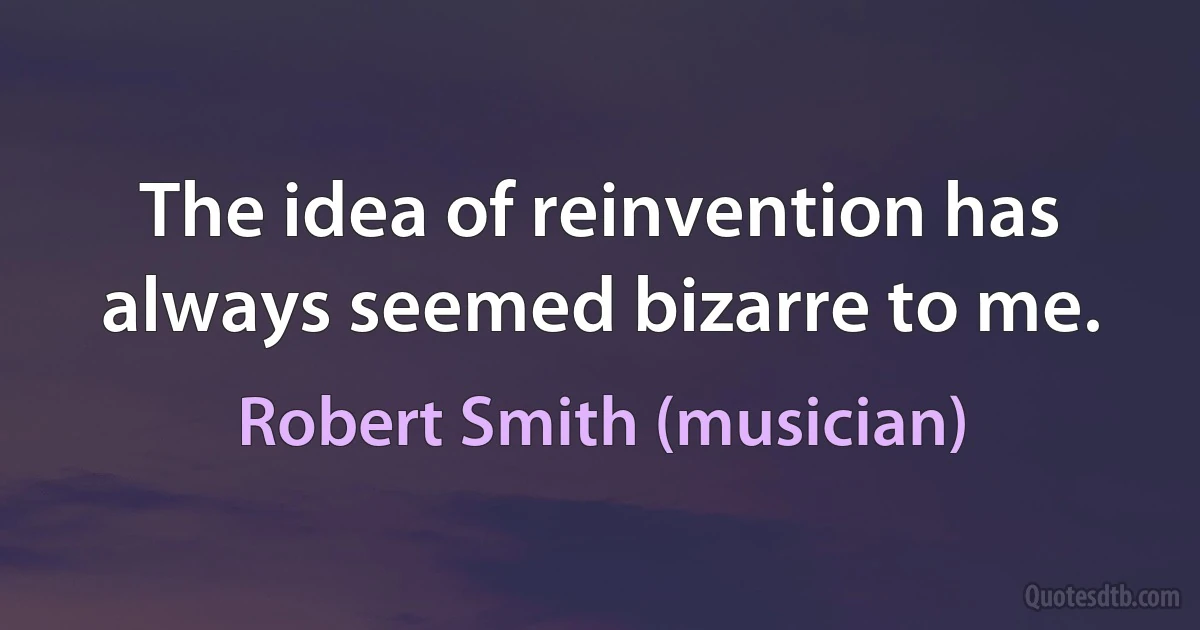 The idea of reinvention has always seemed bizarre to me. (Robert Smith (musician))