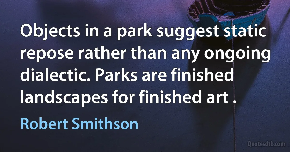 Objects in a park suggest static repose rather than any ongoing dialectic. Parks are finished landscapes for finished art . (Robert Smithson)