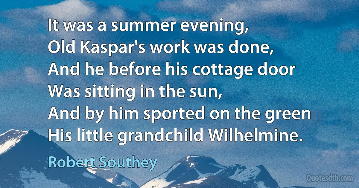 It was a summer evening,
Old Kaspar's work was done,
And he before his cottage door
Was sitting in the sun,
And by him sported on the green
His little grandchild Wilhelmine. (Robert Southey)