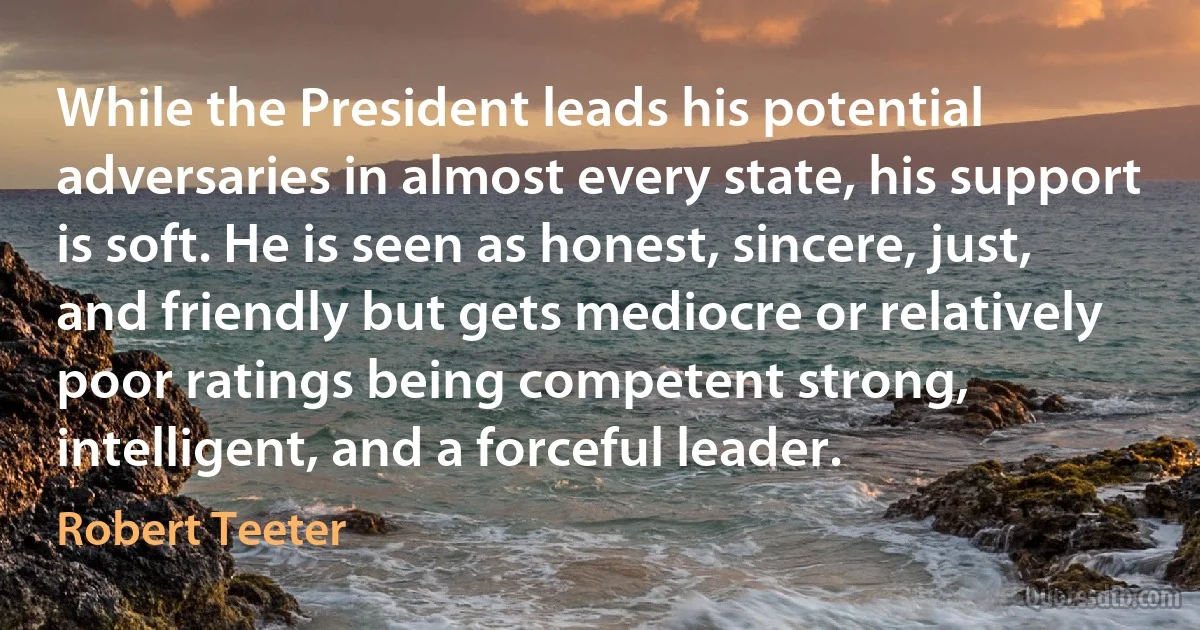 While the President leads his potential adversaries in almost every state, his support is soft. He is seen as honest, sincere, just, and friendly but gets mediocre or relatively poor ratings being competent strong, intelligent, and a forceful leader. (Robert Teeter)