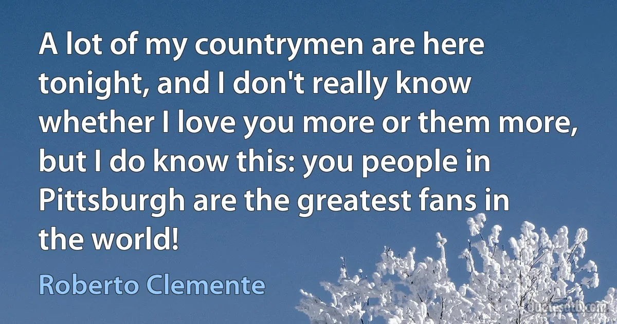 A lot of my countrymen are here tonight, and I don't really know whether I love you more or them more, but I do know this: you people in Pittsburgh are the greatest fans in the world! (Roberto Clemente)