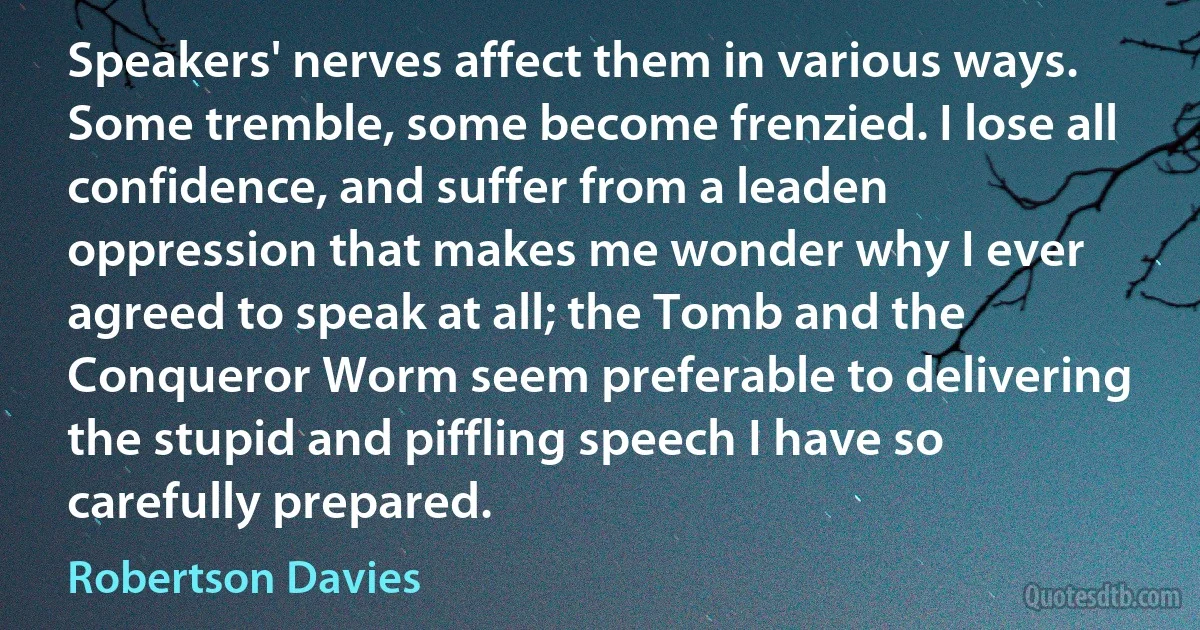 Speakers' nerves affect them in various ways. Some tremble, some become frenzied. I lose all confidence, and suffer from a leaden oppression that makes me wonder why I ever agreed to speak at all; the Tomb and the Conqueror Worm seem preferable to delivering the stupid and piffling speech I have so carefully prepared. (Robertson Davies)