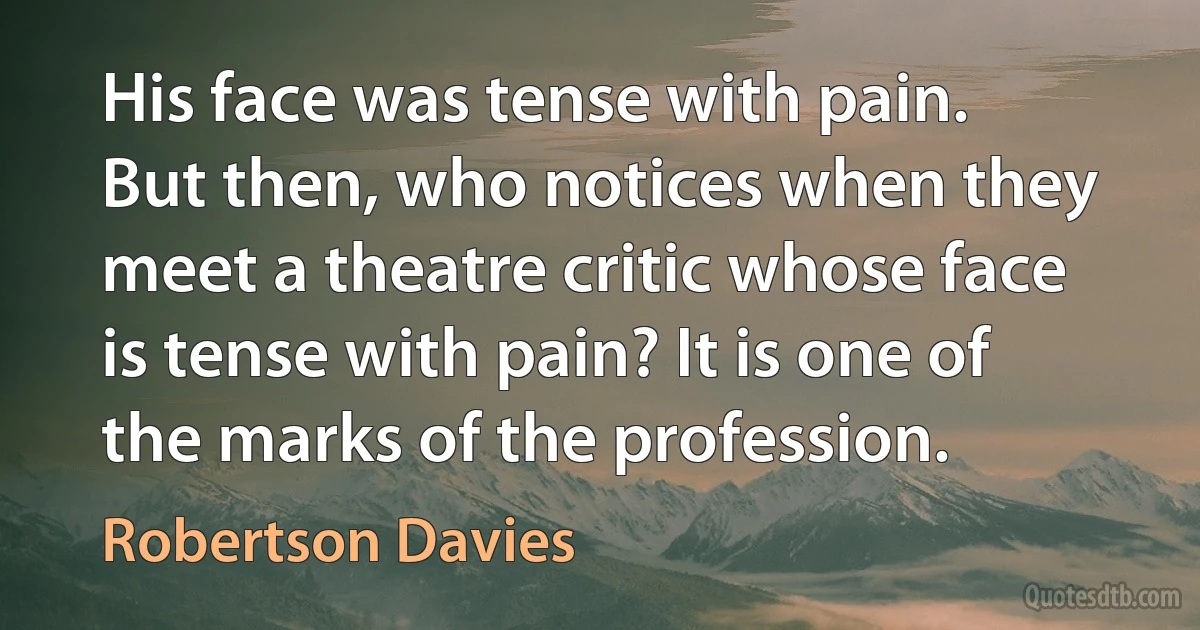 His face was tense with pain. But then, who notices when they meet a theatre critic whose face is tense with pain? It is one of the marks of the profession. (Robertson Davies)