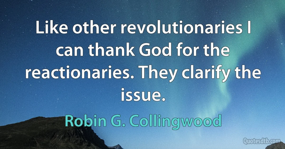 Like other revolutionaries I can thank God for the reactionaries. They clarify the issue. (Robin G. Collingwood)