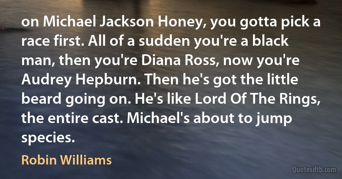 on Michael Jackson Honey, you gotta pick a race first. All of a sudden you're a black man, then you're Diana Ross, now you're Audrey Hepburn. Then he's got the little beard going on. He's like Lord Of The Rings, the entire cast. Michael's about to jump species. (Robin Williams)