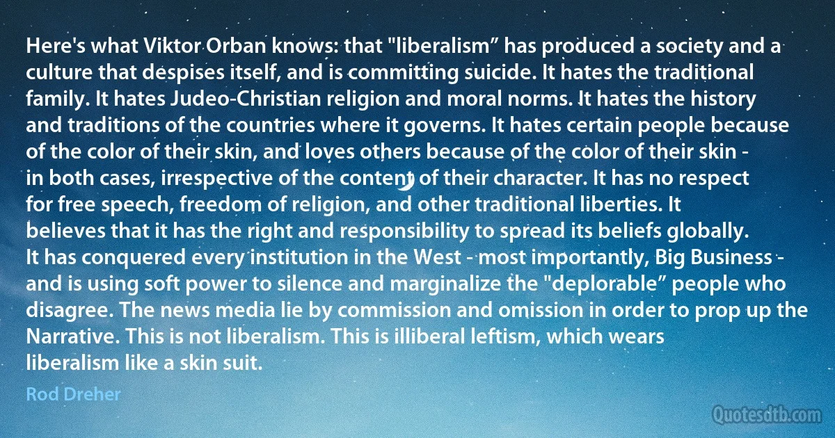 Here's what Viktor Orban knows: that "liberalism” has produced a society and a culture that despises itself, and is committing suicide. It hates the traditional family. It hates Judeo-Christian religion and moral norms. It hates the history and traditions of the countries where it governs. It hates certain people because of the color of their skin, and loves others because of the color of their skin - in both cases, irrespective of the content of their character. It has no respect for free speech, freedom of religion, and other traditional liberties. It believes that it has the right and responsibility to spread its beliefs globally. It has conquered every institution in the West - most importantly, Big Business - and is using soft power to silence and marginalize the "deplorable” people who disagree. The news media lie by commission and omission in order to prop up the Narrative. This is not liberalism. This is illiberal leftism, which wears liberalism like a skin suit. (Rod Dreher)