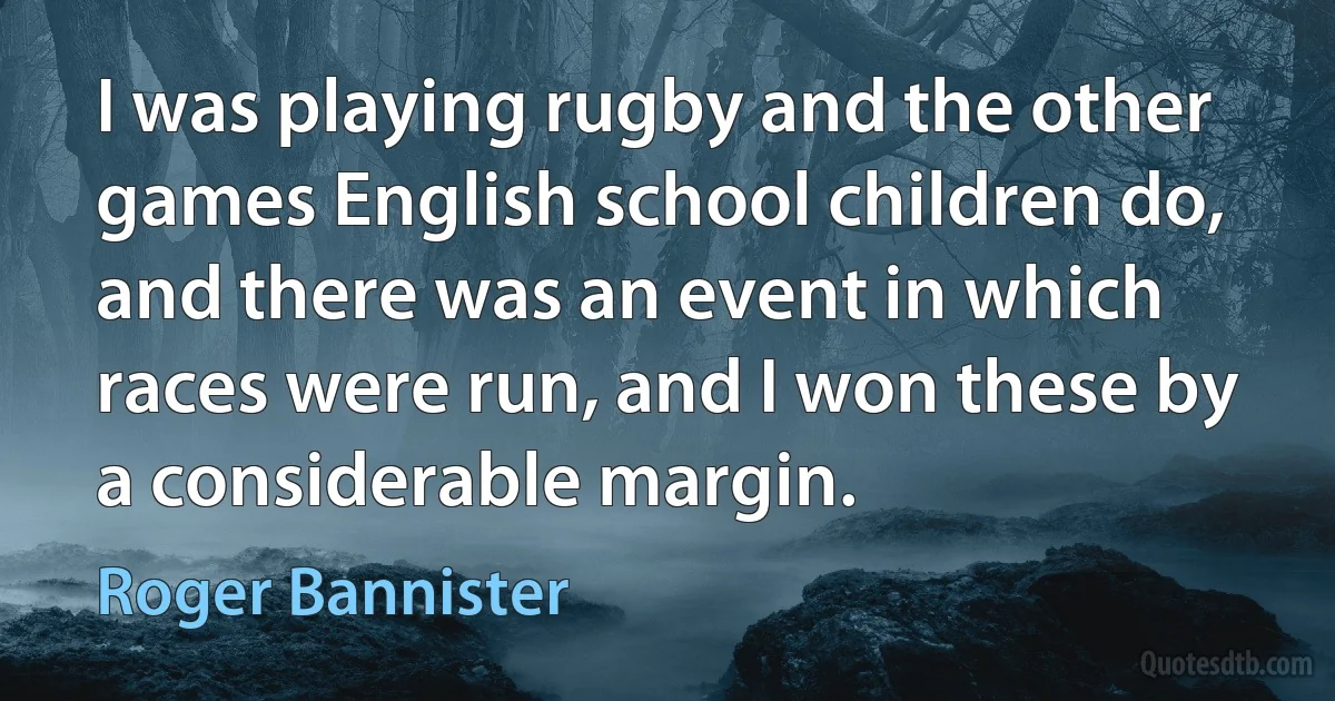 I was playing rugby and the other games English school children do, and there was an event in which races were run, and I won these by a considerable margin. (Roger Bannister)