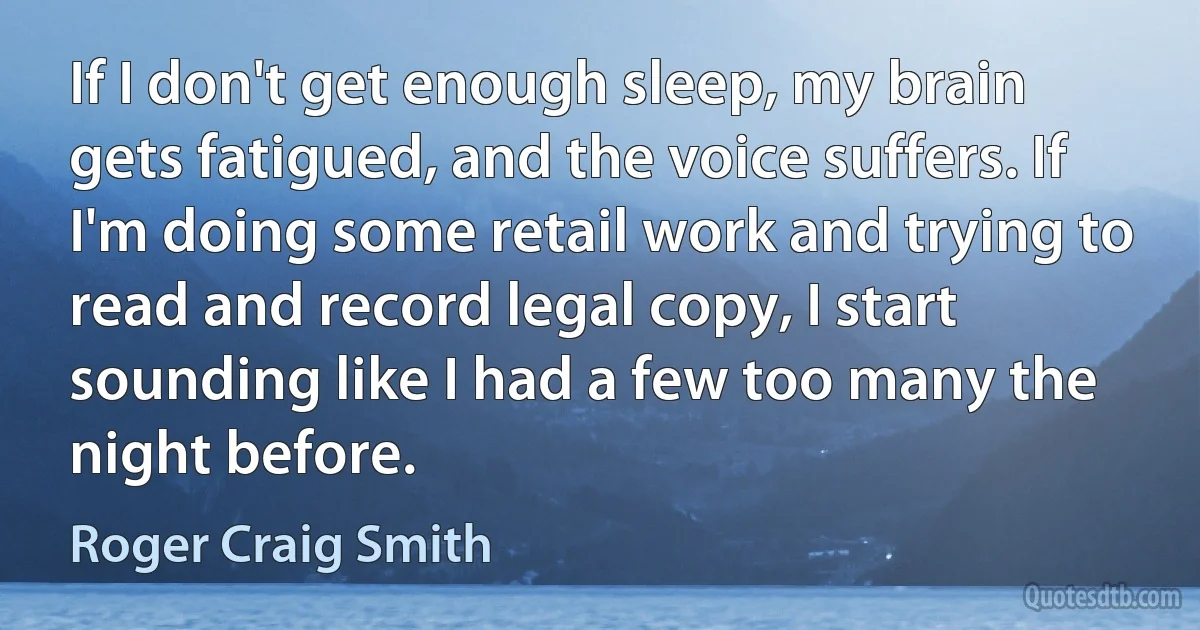 If I don't get enough sleep, my brain gets fatigued, and the voice suffers. If I'm doing some retail work and trying to read and record legal copy, I start sounding like I had a few too many the night before. (Roger Craig Smith)