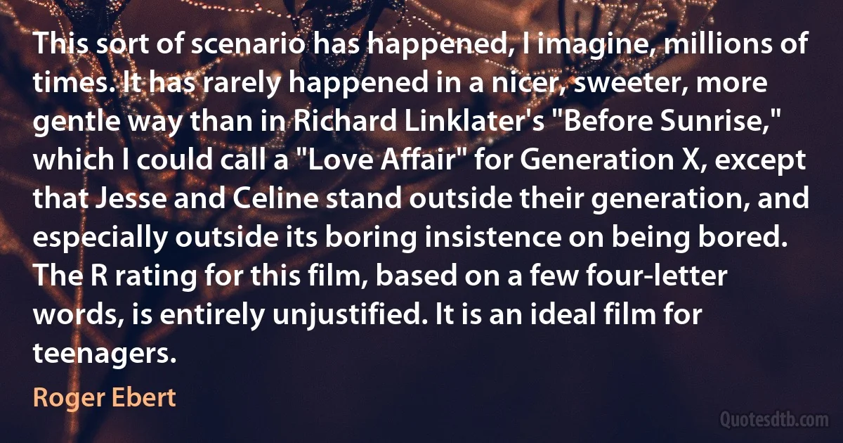 This sort of scenario has happened, I imagine, millions of times. It has rarely happened in a nicer, sweeter, more gentle way than in Richard Linklater's "Before Sunrise," which I could call a "Love Affair" for Generation X, except that Jesse and Celine stand outside their generation, and especially outside its boring insistence on being bored.
The R rating for this film, based on a few four-letter words, is entirely unjustified. It is an ideal film for teenagers. (Roger Ebert)