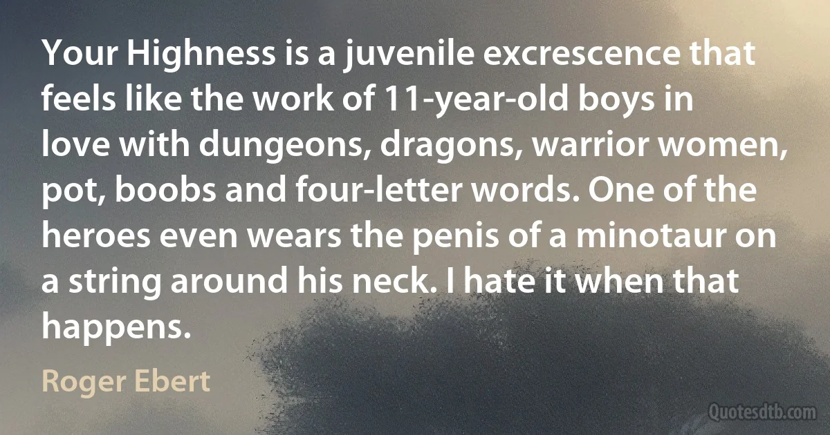 Your Highness is a juvenile excrescence that feels like the work of 11-year-old boys in love with dungeons, dragons, warrior women, pot, boobs and four-letter words. One of the heroes even wears the penis of a minotaur on a string around his neck. I hate it when that happens. (Roger Ebert)