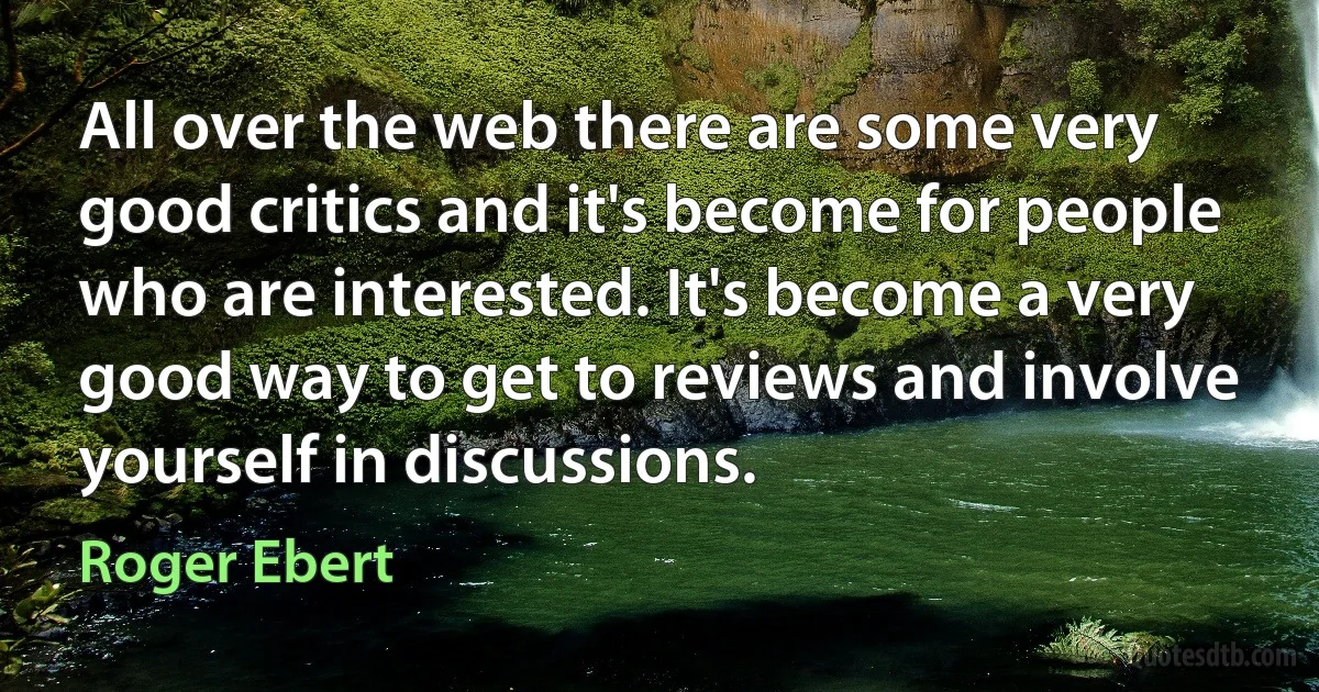 All over the web there are some very good critics and it's become for people who are interested. It's become a very good way to get to reviews and involve yourself in discussions. (Roger Ebert)