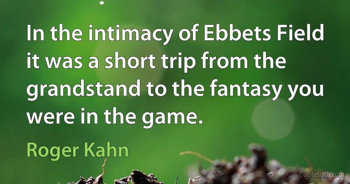 In the intimacy of Ebbets Field it was a short trip from the grandstand to the fantasy you were in the game. (Roger Kahn)