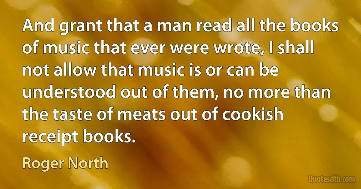 And grant that a man read all the books of music that ever were wrote, I shall not allow that music is or can be understood out of them, no more than the taste of meats out of cookish receipt books. (Roger North)