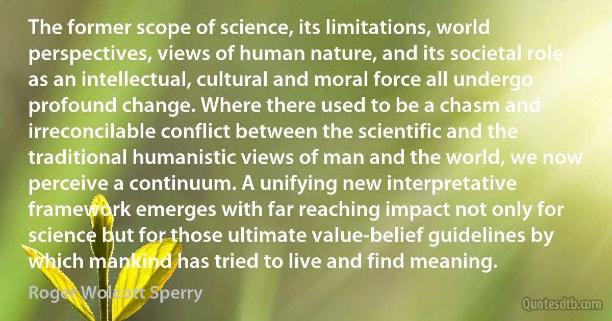 The former scope of science, its limitations, world perspectives, views of human nature, and its societal role as an intellectual, cultural and moral force all undergo profound change. Where there used to be a chasm and irreconcilable conflict between the scientific and the traditional humanistic views of man and the world, we now perceive a continuum. A unifying new interpretative framework emerges with far reaching impact not only for science but for those ultimate value-belief guidelines by which mankind has tried to live and find meaning. (Roger Wolcott Sperry)