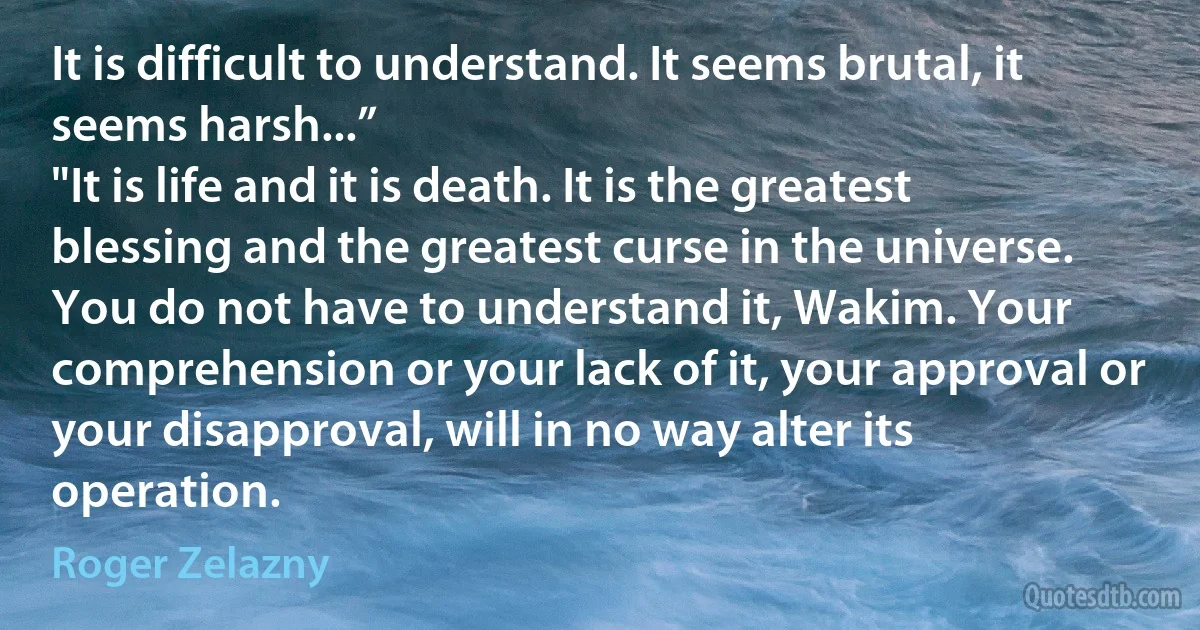 It is difficult to understand. It seems brutal, it seems harsh...”
"It is life and it is death. It is the greatest blessing and the greatest curse in the universe. You do not have to understand it, Wakim. Your comprehension or your lack of it, your approval or your disapproval, will in no way alter its operation. (Roger Zelazny)