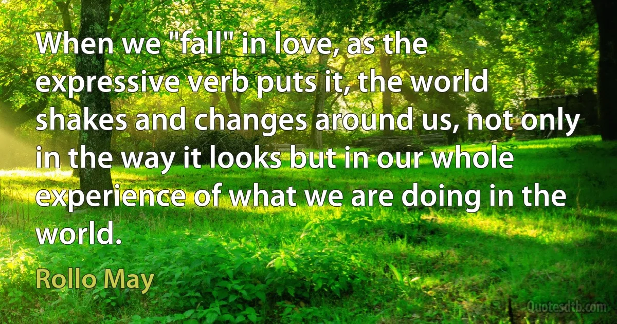 When we "fall" in love, as the expressive verb puts it, the world shakes and changes around us, not only in the way it looks but in our whole experience of what we are doing in the world. (Rollo May)