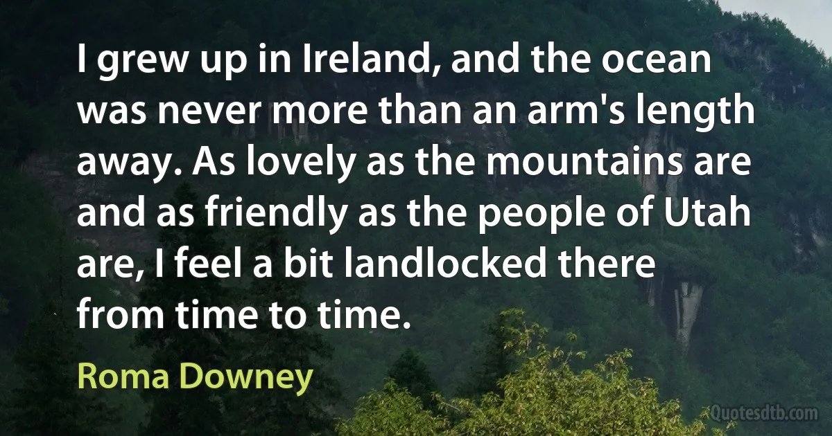 I grew up in Ireland, and the ocean was never more than an arm's length away. As lovely as the mountains are and as friendly as the people of Utah are, I feel a bit landlocked there from time to time. (Roma Downey)